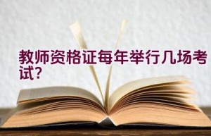 教师资格证每年举行几场考试？