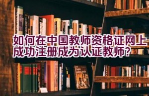 如何在中国教师资格证网上成功注册成为认证教师？