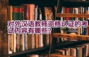 对外汉语教师资格认证的考试内容有哪些？