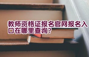 教师资格证报名官网报名入口在哪里查询？