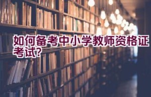 如何备考中小学教师资格证考试？