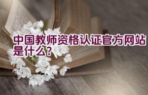 中国教师资格认证官方网站是什么？