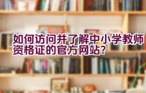 如何访问并了解中小学教师资格证的官方网站？