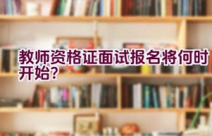 教师资格证面试报名将何时开始？