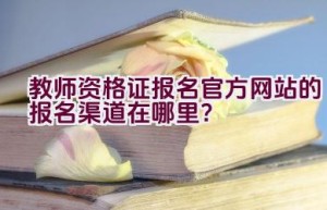 教师资格证报名官方网站的报名渠道在哪里？