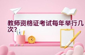 教师资格证考试每年举行几次？