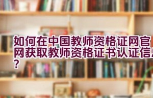 如何在中国教师资格证网官网获取教师资格证书认证信息？