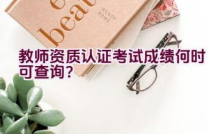 教师资质认证考试成绩何时可查询？