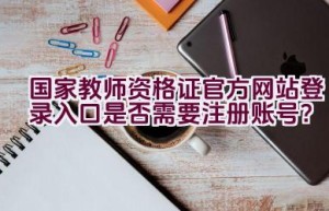 国家教师资格证官方网站登录入口是否需要注册账号？