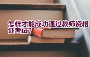 怎样才能成功通过教师资格证考试？