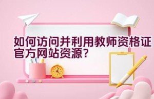 如何访问并利用教师资格证官方网站资源？