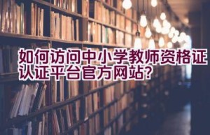 如何访问中小学教师资格证认证平台官方网站？