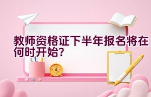 教师资格证下半年报名将在何时开始？