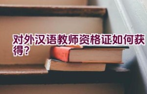 对外汉语教师资格证如何获得？