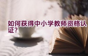 如何获得中小学教师资格认证？