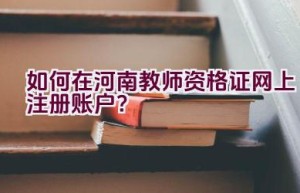 如何在河南教师资格证网上注册账户？