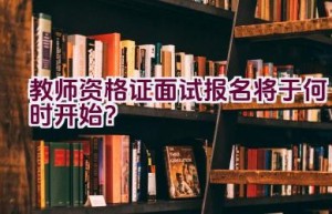 教师资格证面试报名将于何时开始？