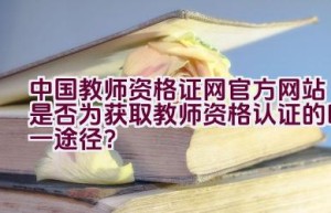 中国教师资格证网官方网站是否为获取教师资格认证的唯一途径？