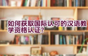 如何获取国际认可的汉语教学资格认证？