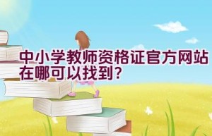 中小学教师资格证官方网站在哪可以找到？