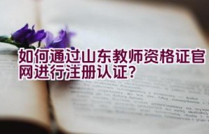 如何通过山东教师资格证官网进行注册认证？