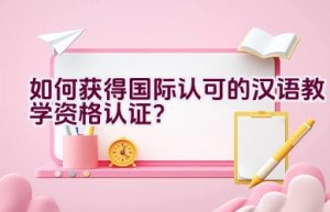 “如何获得国际认可的汉语教学资格认证？”