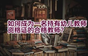 如何成为一名持有幼儿教师资格证的合格教师？