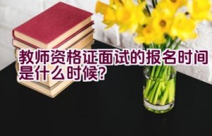 教师资格证面试的报名时间是什么时候？