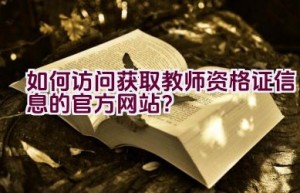 如何访问获取教师资格证信息的官方网站？