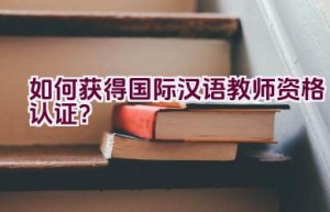 如何获得国际汉语教师资格认证？