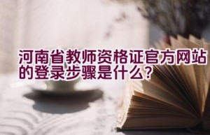 河南省教师资格证官方网站的登录步骤是什么？