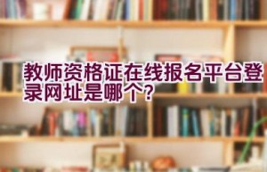 教师资格证在线报名平台登录网址是哪个？