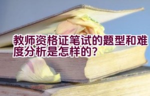 教师资格证笔试的题型和难度分析是怎样的？