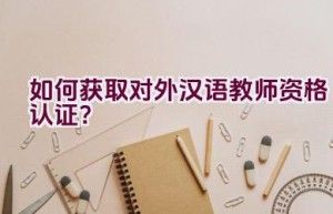 如何获取对外汉语教师资格认证？