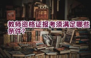 教师资格证报考须满足哪些条件？