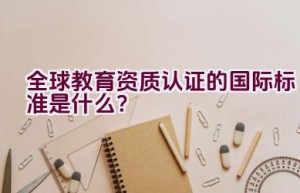 全球教育资质认证的国际标准是什么？