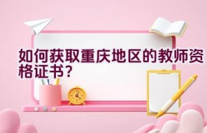 如何获取重庆地区的教师资格证书？