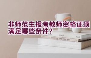 非师范生报考教师资格证须满足哪些条件？