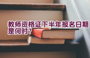 教师资格证下半年报名日期是何时？