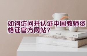 如何访问并认证中国教师资格证官方网站？