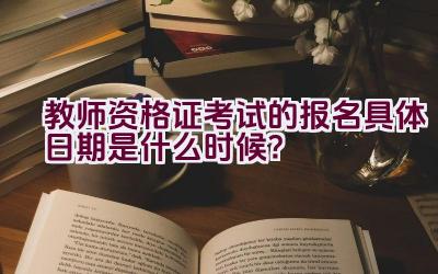 教师资格证考试的报名具体日期是什么时候？插图