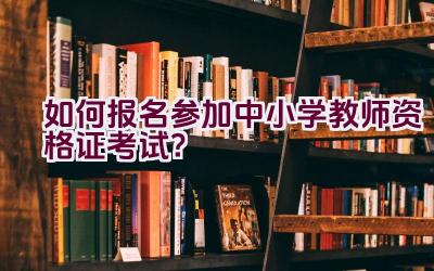 “如何报名参加中小学教师资格证考试？”插图