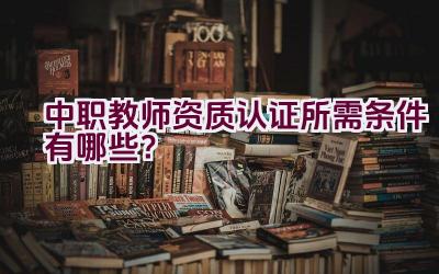 中职教师资质认证所需条件有哪些？插图