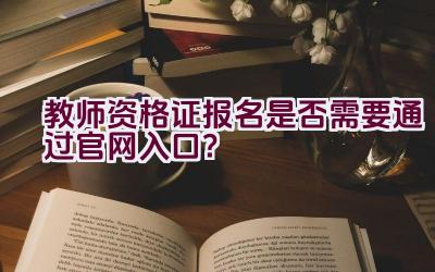 教师资格证报名是否需要通过官网入口？插图