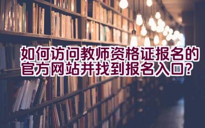 如何访问教师资格证报名的官方网站并找到报名入口？插图