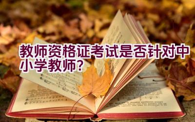 教师资格证考试是否针对中小学教师？插图