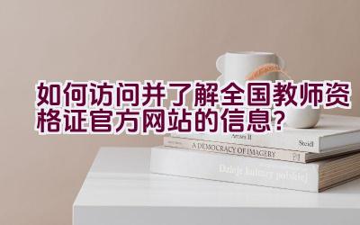 如何访问并了解全国教师资格证官方网站的信息？插图