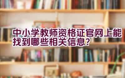 中小学教师资格证官网上能找到哪些相关信息？插图