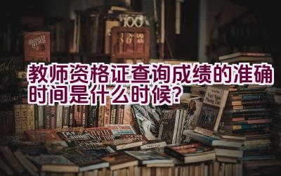 教师资格证查询成绩的准确时间是什么时候？插图