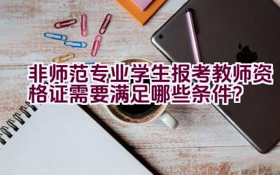 非师范专业学生报考教师资格证需要满足哪些条件？插图